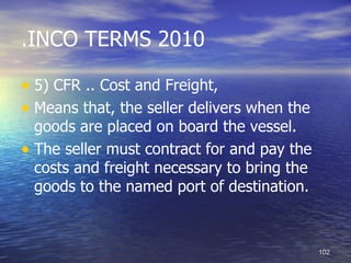 .INCO TERMS 2010

• 5) CFR .. Cost and Freight,
• Means that, the seller delivers when the
  goods are placed on board the vessel.
• The seller must contract for and pay the
  costs and freight necessary to bring the
  goods to the named port of destination.



                                             102
 