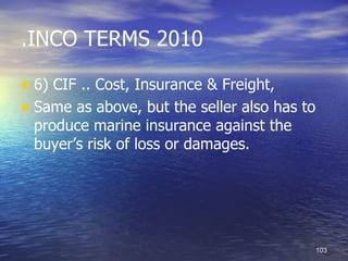 .INCO TERMS 2010

• 6) CIF .. Cost, Insurance & Freight,
• Same as above, but the seller also has to
 produce marine insurance against the
 buyer’s risk of loss or damages.




                                              103
 