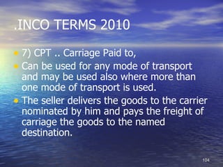 .INCO TERMS 2010

• 7) CPT .. Carriage Paid to,
• Can be used for any mode of transport
  and may be used also where more than
  one mode of transport is used.
• The seller delivers the goods to the carrier
  nominated by him and pays the freight of
  carriage the goods to the named
  destination.

                                            104
 