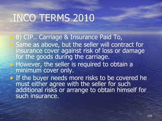 .INCO TERMS 2010
• 8) CIP.. Carriage & Insurance Paid To,
• Same as above, but the seller will contract for
    insurance cover against risk of loss or damage
    for the goods during the carriage.
•   However, the seller is required to obtain a
    minimum cover only.
•   If the buyer needs more risks to be covered he
    must either agree with the seller for such
    additional risks or arrange to obtain himself for
    such insurance.


                                                        105
 