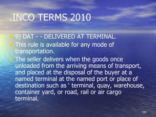 .INCO TERMS 2010
• 9) DAT - - DELIVERED AT TERMINAL.
• This rule is available for any mode of
    transportation.
•   The seller delivers when the goods once
    unloaded from the arriving means of transport,
    and placed at the disposal of the buyer at a
    named terminal at the named port or place of
    destination such as ‘ terminal, quay, warehouse,
    container yard, or road, rail or air cargo
    terminal.

                                                  106
 