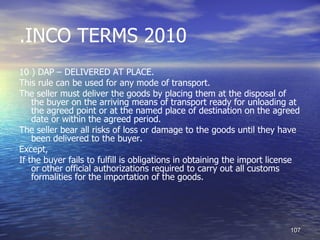 .INCO TERMS 2010
10 ) DAP – DELIVERED AT PLACE.
This rule can be used for any mode of transport.
The seller must deliver the goods by placing them at the disposal of
    the buyer on the arriving means of transport ready for unloading at
    the agreed point or at the named place of destination on the agreed
    date or within the agreed period.
The seller bear all risks of loss or damage to the goods until they have
    been delivered to the buyer.
Except,
If the buyer fails to fulfill is obligations in obtaining the import license
    or other official authorizations required to carry out all customs
    formalities for the importation of the goods.




                                                                         107
 