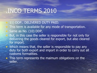 .INCO TERMS 2010
•   11) DDP.. DELIVERED DUTY PAID.
•   This term is available for any mode of transportation.
•   Same as No. (10) DDP,
•   But, in this case the seller is responsible for not only for
    delivering the goods cleared for export, but also cleared
    for import.
•   Which means that, the seller is responsible to pay any
    duty for both export and import in order to carry out all
    customs formalities.
•   This term represents the maimum obligations on the
    seller.

                                                              108
 
