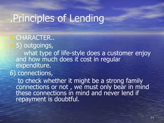 .Principles of Lending
• CHARACTER..
• 5) outgoings,
     what type of life-style does a customer enjoy
  and how much does it cost in regular
  expenditure.
6) connections,
   to check whether it might be a strong family
  connections or not , we must only bear in mind
  these connections in mind and never lend if
  repayment is doubtful.

                                                 11
 