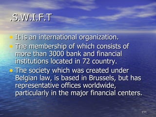 .S.W.I.F.T

• It is an international organization.
• The membership of which consists of
  more than 3000 bank and financial
  institutions located in 72 country.
• The society which was created under
  Belgian law, is based in Brussels, but has
  representative offices worldwide,
  particularly in the major financial centers.

                                             111
 