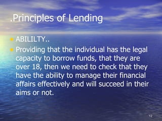 .Principles of Lending

• ABILILTY..
• Providing that the individual has the legal
 capacity to borrow funds, that they are
 over 18, then we need to check that they
 have the ability to manage their financial
 affairs effectively and will succeed in their
 aims or not.


                                                 12
 