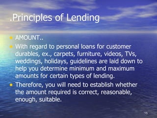 .Principles of Lending

• AMOUNT..
• With regard to personal loans for customer
    durables, ex., carpets, furniture, videos, TVs,
    weddings, holidays, guidelines are laid down to
    help you determine minimum and maximum
    amounts for certain types of lending.
•   Therefore, you will need to establish whether
    the amount required is correct, reasonable,
    enough, suitable.

                                                      15
 