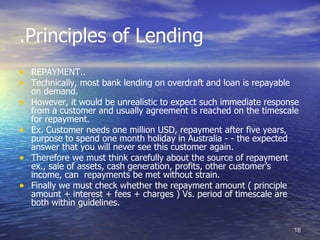 .Principles of Lending
• REPAYMENT..
• Technically, most bank lending on overdraft and loan is repayable
    on demand.
•   However, it would be unrealistic to expect such immediate response
    from a customer and usually agreement is reached on the timescale
    for repayment.
•   Ex. Customer needs one million USD, repayment after five years,
    purpose to spend one month holiday in Australia - - the expected
    answer that you will never see this customer again.
•   Therefore we must think carefully about the source of repayment
    ex., sale of assets, cash generation, profits, other customer’s
    income, can repayments be met without strain.
•   Finally we must check whether the repayment amount ( principle
    amount + interest + fees + charges ) Vs. period of timescale are
    both within guidelines.


                                                                      16
 