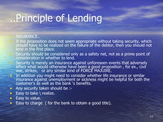 ..Principle of Lending
• INSURANCE..
• If the proposition does not seem appropriate without taking security, which
    should have to be realized on the failure of the debtor, then you should not
    lend in the first place.
•   Security should be considered only as a safety net, not as a prime point of
    consideration in whether to lend.
•   Security is merely an insurance against unforeseen events that adversely
    affect what would otherwise have been a good proposition , for ex., civil
    war, strikes, or any similar kind of FORCE MAJUIRE.
•   In addition you might need to consider whether life insurance or similar
    insurance against unemployment or sickness might be helpful for both the
    customer’s as well as the bank ‘s benefits.
•   Any security taken should be :-
•   Easy to take  realize.
•   Easy to value.
•   Easy to charge ( for the bank to obtain a good title).


                                                                              17
 