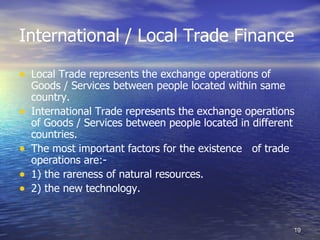 International / Local Trade Finance

• Local Trade represents the exchange operations of
    Goods / Services between people located within same
    country.
•   International Trade represents the exchange operations
    of Goods / Services between people located in different
    countries.
•   The most important factors for the existence of trade
    operations are:-
•   1) the rareness of natural resources.
•   2) the new technology.


                                                          19
 