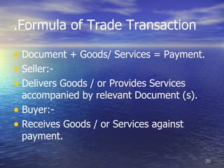 .Formula of Trade Transaction

• Document + Goods/ Services = Payment.
• Seller:-
• Delivers Goods / or Provides Services
  accompanied by relevant Document (s).
• Buyer:-
• Receives Goods / or Services against
  payment.

                                          20
 