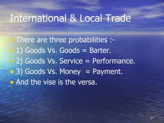 International & Local Trade

• There are three probabilities :-
• 1) Goods Vs. Goods = Barter.
• 2) Goods Vs. Service = Performance.
• 3) Goods Vs. Money = Payment.
• And the vise is the versa.


                                        21
 