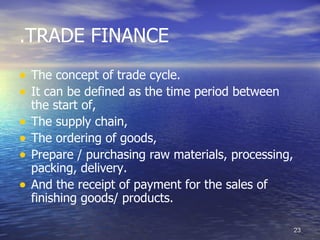 .TRADE FINANCE
• The concept of trade cycle.
• It can be defined as the time period between
    the start of,
•   The supply chain,
•   The ordering of goods,
•   Prepare / purchasing raw materials, processing,
    packing, delivery.
•   And the receipt of payment for the sales of
    finishing goods/ products.

                                                      23
 