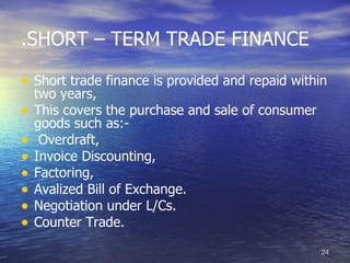 .SHORT – TERM TRADE FINANCE

• Short trade finance is provided and repaid within
    two years,
•   This covers the purchase and sale of consumer
    goods such as:-
•    Overdraft,
•   Invoice Discounting,
•   Factoring,
•   Avalized Bill of Exchange.
•   Negotiation under L/Cs.
•   Counter Trade.

                                                    24
 