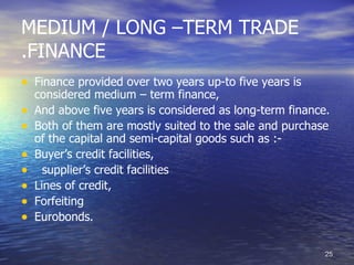 MEDIUM / LONG –TERM TRADE
.FINANCE
• Finance provided over two years up-to five years is
    considered medium – term finance,
•   And above five years is considered as long-term finance.
•   Both of them are mostly suited to the sale and purchase
    of the capital and semi-capital goods such as :-
•   Buyer’s credit facilities,
•     supplier’s credit facilities
•   Lines of credit,
•   Forfeiting
•   Eurobonds.


                                                           25
 