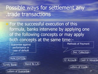 Possible ways for settlement any
  .trade transactions
  • For the successful execution of this
     formula, banks intervene by applying one
     of the following concepts or may apply
     both concepts at the same time:-
      Guarantee against             Methods of Payment
       performance in
       case of default
                                        .Doc. Collection

      AVALIZATION
                                  O/ Account    Cash in Advance
Surety Bond        Stand By L/C
                                      Letters of Credit
   Letters of Guarantee                                    27
 
