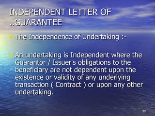 INDEPENDENT LETTER OF
..GUARANTEE
• The Independence of Undertaking :-

• An undertaking is Independent where the
 Guarantor / Issuer‘s obligations to the
 beneficiary are not dependent upon the
 existence or validity of any underlying
 transaction ( Contract ) or upon any other
 undertaking.

                                            30
 