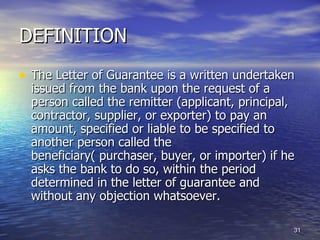 DEFINITION
• The Letter of Guarantee is a written undertaken
  issued from the bank upon the request of a
  person called the remitter (applicant, principal,
  contractor, supplier, or exporter) to pay an
  amount, specified or liable to be specified to
  another person called the
  beneficiary( purchaser, buyer, or importer) if he
  asks the bank to do so, within the period
  determined in the letter of guarantee and
  without any objection whatsoever.

                                                  31
 