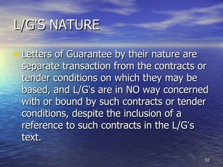 L/G‘S NATURE

• Letters of Guarantee by their nature are
 separate transaction from the contracts or
 tender conditions on which they may be
 based, and L/G‘s are in NO way concerned
 with or bound by such contracts or tender
 conditions, despite the inclusion of a
 reference to such contracts in the L/G‘s
 text.

                                             32
 