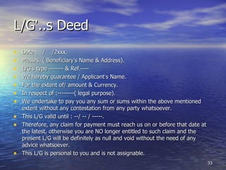 L/G‘..s Deed
•   Date : / /2xxx.
•   Messrs. ( Beneficiary‘s Name & Address).
•   L/G‘s type ------- & Ref.----
•   We hereby guarantee / Applicant‘s Name.
•   For the extent of/ amount & Currency.
•   In respect of :--------( legal purpose).
•   We undertake to pay you any sum or sums within the above mentioned
    extent without any contestation from any party whatsoever.
•   This L/G valid until : --/ -- / -----.
•   Therefore, any claim for payment must reach us on or before that date at
    the latest, otherwise you are NO longer entitled to such claim and the
    present L/G will be definitely as null and void without the need of any
    advice whatsoever.
•   This L/G is personal to you and is not assignable.
                                                                               33
 