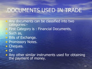 .DOCUMENTS USED IN TRADE
• Any documents can be classified into two
    categories:-
•   First Category is : Financial Documents,
•   Such as,
•   Bills of Exchange.
•   Promissory Notes.
•   Cheques.
•   Or
•   Any other similar instruments used for obtaining
    the payment of money.

                                                   43
 