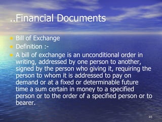 ..Financial Documents
• Bill of Exchange
• Definition :-
• A bill of exchange is an unconditional order in
  writing, addressed by one person to another,
  signed by the person who giving it, requiring the
  person to whom it is addressed to pay on
  demand or at a fixed or determinable future
  time a sum certain in money to a specified
  person or to the order of a specified person or to
  bearer.

                                                    45
 
