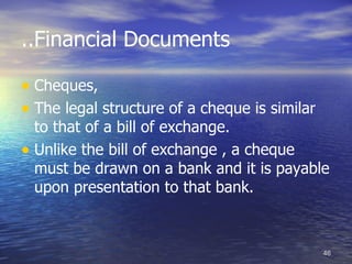 ..Financial Documents

• Cheques,
• The legal structure of a cheque is similar
  to that of a bill of exchange.
• Unlike the bill of exchange , a cheque
  must be drawn on a bank and it is payable
  upon presentation to that bank.



                                               46
 