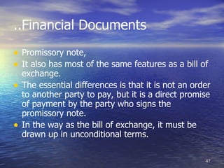 ..Financial Documents
• Promissory note,
• It also has most of the same features as a bill of
    exchange.
•   The essential differences is that it is not an order
    to another party to pay, but it is a direct promise
    of payment by the party who signs the
    promissory note.
•   In the way as the bill of exchange, it must be
    drawn up in unconditional terms.

                                                      47
 