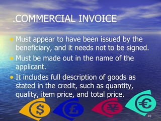 .COMMERCIAL INVOICE

• Must appear to have been issued by the
  beneficiary, and it needs not to be signed.
• Must be made out in the name of the
  applicant.
• It includes full description of goods as
  stated in the credit, such as quantity,
  quality, item price, and total price.

                                            49
 