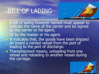 .BILL OF LADING
• A bill of lading however named must appear to
    indicate the name of the carrier and be signed
    by the carrier or his agent,
•   Or by the master or his agent.
•   It indicates that, the goods have been shipped
    on board a named vessel from the port of
    loading to the port of discharge.
•   Transshipment means, unloading from one
    vessel and reloading to another vessel during
    the carriage.


                                                     50
 