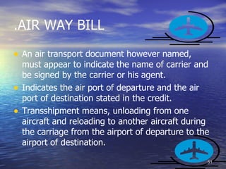 .AIR WAY BILL

• An air transport document however named,
    must appear to indicate the name of carrier and
    be signed by the carrier or his agent.
•   Indicates the air port of departure and the air
    port of destination stated in the credit.
•   Transshipment means, unloading from one
    aircraft and reloading to another aircraft during
    the carriage from the airport of departure to the
    airport of destination.

                                                    51
 