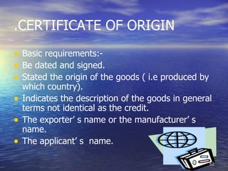 .CERTIFICATE OF ORIGIN
• Basic requirements:-
• Be dated and signed.
• Stated the origin of the goods ( i.e produced by
    which country).
•   Indicates the description of the goods in general
    terms not identical as the credit.
•   The exporter’ s name or the manufacturer’ s
    name.
•   The applicant’ s name.

                                                     52
 