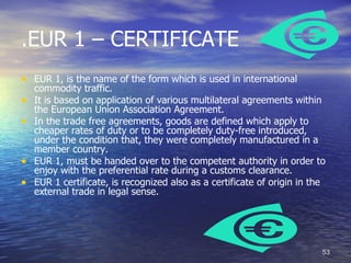 .EUR 1 – CERTIFICATE
• EUR 1, is the name of the form which is used in international
    commodity traffic.
•   It is based on application of various multilateral agreements within
    the European Union Association Agreement.
•   In the trade free agreements, goods are defined which apply to
    cheaper rates of duty or to be completely duty-free introduced,
    under the condition that, they were completely manufactured in a
    member country.
•   EUR 1, must be handed over to the competent authority in order to
    enjoy with the preferential rate during a customs clearance.
•   EUR 1 certificate, is recognized also as a certificate of origin in the
    external trade in legal sense.




                                                                          53
 