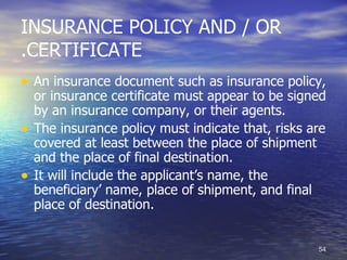 INSURANCE POLICY AND / OR
.CERTIFICATE
• An insurance document such as insurance policy,
    or insurance certificate must appear to be signed
    by an insurance company, or their agents.
•   The insurance policy must indicate that, risks are
    covered at least between the place of shipment
    and the place of final destination.
•   It will include the applicant’s name, the
    beneficiary’ name, place of shipment, and final
    place of destination.


                                                    54
 