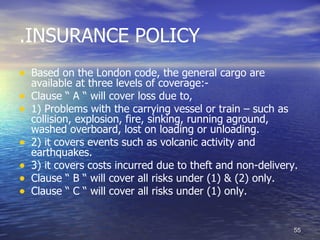 .INSURANCE POLICY
• Based on the London code, the general cargo are
    available at three levels of coverage:-
•   Clause ” A ” will cover loss due to,
•   1) Problems with the carrying vessel or train – such as
    collision, explosion, fire, sinking, running aground,
    washed overboard, lost on loading or unloading.
•   2) it covers events such as volcanic activity and
    earthquakes.
•   3) it covers costs incurred due to theft and non-delivery.
•   Clause ” B ” will cover all risks under (1) & (2) only.
•   Clause ” C ” will cover all risks under (1) only.


                                                             55
 