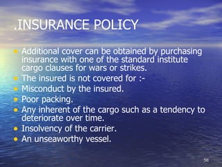 .INSURANCE POLICY
• Additional cover can be obtained by purchasing
    insurance with one of the standard institute
    cargo clauses for wars or strikes.
•   The insured is not covered for :-
•   Misconduct by the insured.
•   Poor packing.
•   Any inherent of the cargo such as a tendency to
    deteriorate over time.
•   Insolvency of the carrier.
•   An unseaworthy vessel.

                                                   56
 