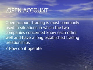 .OPEN ACCOUNT

Open account trading is most commonly
used in situations in which the two
companies concerned know each other
well and have a long established trading
.relationships
? How do it operate



                                           59
 