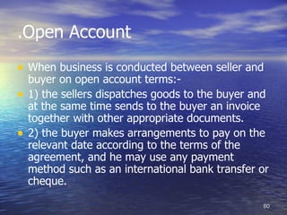 .Open Account
• When business is conducted between seller and
    buyer on open account terms:-
•   1) the sellers dispatches goods to the buyer and
    at the same time sends to the buyer an invoice
    together with other appropriate documents.
•   2) the buyer makes arrangements to pay on the
    relevant date according to the terms of the
    agreement, and he may use any payment
    method such as an international bank transfer or
    cheque.

                                                  60
 