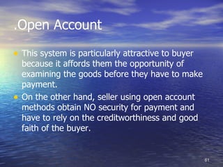 .Open Account

• This system is particularly attractive to buyer
    because it affords them the opportunity of
    examining the goods before they have to make
    payment.
•   On the other hand, seller using open account
    methods obtain NO security for payment and
    have to rely on the creditworthiness and good
    faith of the buyer.


                                                    61
 