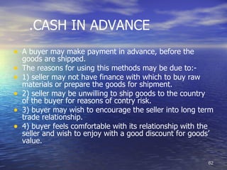.CASH IN ADVANCE
• A buyer may make payment in advance, before the
    goods are shipped.
•   The reasons for using this methods may be due to:-
•   1) seller may not have finance with which to buy raw
    materials or prepare the goods for shipment.
•   2) seller may be unwilling to ship goods to the country
    of the buyer for reasons of contry risk.
•   3) buyer may wish to encourage the seller into long term
    trade relationship.
•   4) buyer feels comfortable with its relationship with the
    seller and wish to enjoy with a good discount for goods’
    value.

                                                           62
 