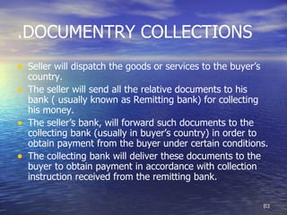 .DOCUMENTRY COLLECTIONS
• Seller will dispatch the goods or services to the buyer’s
    country.
•   The seller will send all the relative documents to his
    bank ( usually known as Remitting bank) for collecting
    his money.
•   The seller’s bank, will forward such documents to the
    collecting bank (usually in buyer’s country) in order to
    obtain payment from the buyer under certain conditions.
•   The collecting bank will deliver these documents to the
    buyer to obtain payment in accordance with collection
    instruction received from the remitting bank.

                                                              63
 