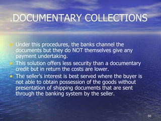 .DOCUMENTARY COLLECTIONS

• Under this procedures, the banks channel the
    documents but they do NOT themselves give any
    payment undertaking.
•   This solution offers less security than a documentary
    credit but in return the costs are lower.
•   The seller’s interest is best served where the buyer is
    not able to obtain possession of the goods without
    presentation of shipping documents that are sent
    through the banking system by the seller.



                                                              66
 