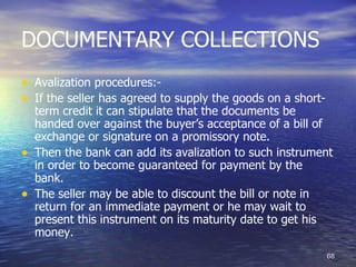 DOCUMENTARY COLLECTIONS
• Avalization procedures:-
• If the seller has agreed to supply the goods on a short-
    term credit it can stipulate that the documents be
    handed over against the buyer’s acceptance of a bill of
    exchange or signature on a promissory note.
•   Then the bank can add its avalization to such instrument
    in order to become guaranteed for payment by the
    bank.
•   The seller may be able to discount the bill or note in
    return for an immediate payment or he may wait to
    present this instrument on its maturity date to get his
    money.
                                                             68
 