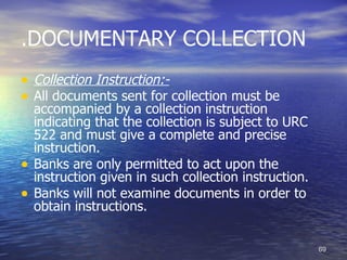 .DOCUMENTARY COLLECTION
• Collection Instruction:-
• All documents sent for collection must be
    accompanied by a collection instruction
    indicating that the collection is subject to URC
    522 and must give a complete and precise
    instruction.
•   Banks are only permitted to act upon the
    instruction given in such collection instruction.
•   Banks will not examine documents in order to
    obtain instructions.


                                                        69
 