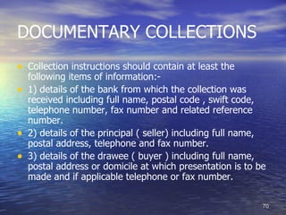 DOCUMENTARY COLLECTIONS
• Collection instructions should contain at least the
    following items of information:-
•   1) details of the bank from which the collection was
    received including full name, postal code , swift code,
    telephone number, fax number and related reference
    number.
•   2) details of the principal ( seller) including full name,
    postal address, telephone and fax number.
•   3) details of the drawee ( buyer ) including full name,
    postal address or domicile at which presentation is to be
    made and if applicable telephone or fax number.

                                                             70
 