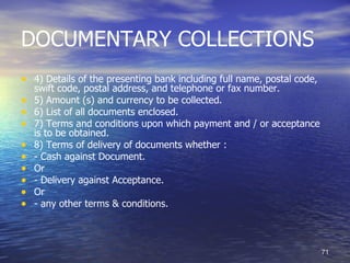 DOCUMENTARY COLLECTIONS
• 4) Details of the presenting bank including full name, postal code,
    swift code, postal address, and telephone or fax number.
•   5) Amount (s) and currency to be collected.
•   6) List of all documents enclosed.
•   7) Terms and conditions upon which payment and / or acceptance
    is to be obtained.
•   8) Terms of delivery of documents whether :
•   - Cash against Document.
•   Or
•   - Delivery against Acceptance.
•   Or
•   - any other terms & conditions.



                                                                        71
 