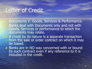 Letter of Credit
• Documents V. Goods, Services & Performance.
• Banks deal with Documents only and not with
    Goods, Services or performance to which the
    documents may relate.
•   A credit by its nature is a separate transaction
    from the sale or order contract on which it may
    be based.
•   Banks are in NO way concerned with or bound
    by such contract even if any reference to it is
    included in the credit.


                                                       75
 