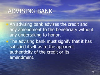 .ADVISING BANK

• An advising bank advises the credit and
  any amendment to the beneficiary without
  any undertaking to honor.
• The advising bank must signify that it has
  satisfied itself as to the apparent
  authenticity of the credit or its
  amendment.


                                            78
 