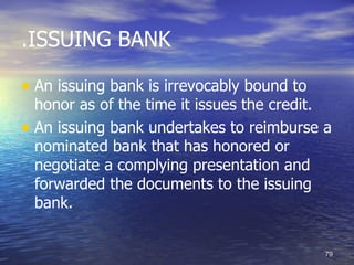 .ISSUING BANK

• An issuing bank is irrevocably bound to
  honor as of the time it issues the credit.
• An issuing bank undertakes to reimburse a
  nominated bank that has honored or
  negotiate a complying presentation and
  forwarded the documents to the issuing
  bank.


                                            79
 