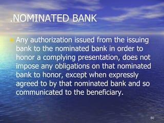 .NOMINATED BANK

• Any authorization issued from the issuing
 bank to the nominated bank in order to
 honor a complying presentation, does not
 impose any obligations on that nominated
 bank to honor, except when expressly
 agreed to by that nominated bank and so
 communicated to the beneficiary.


                                              80
 